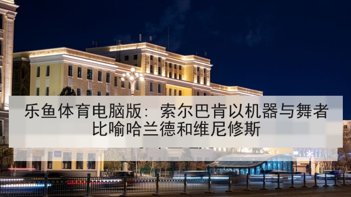 乐鱼体育电脑版: 索尔巴肯以机器与舞者比喻哈兰德和维尼修斯