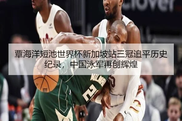 覃海洋短池世界杯新加坡站三冠追平历史纪录，中国泳军再创辉煌