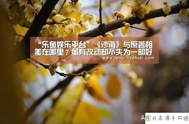 “乐鱼娱乐平台”《沙海》与原著相差在哪里？虽有改动却不失为一部好剧